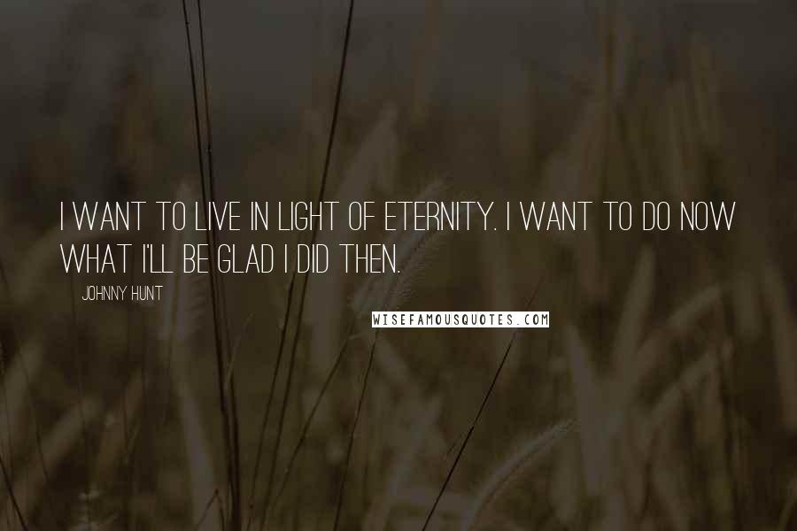 Johnny Hunt Quotes: I want to live in light of eternity. I want to do now what I'll be glad I did then.