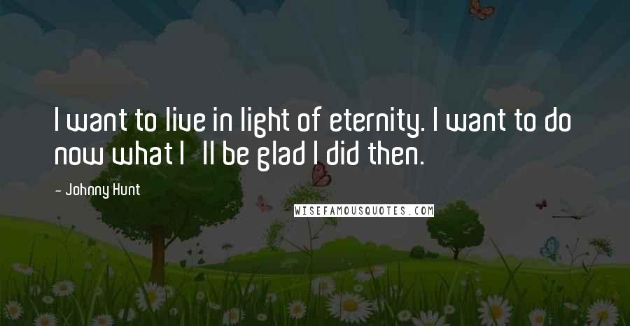 Johnny Hunt Quotes: I want to live in light of eternity. I want to do now what I'll be glad I did then.