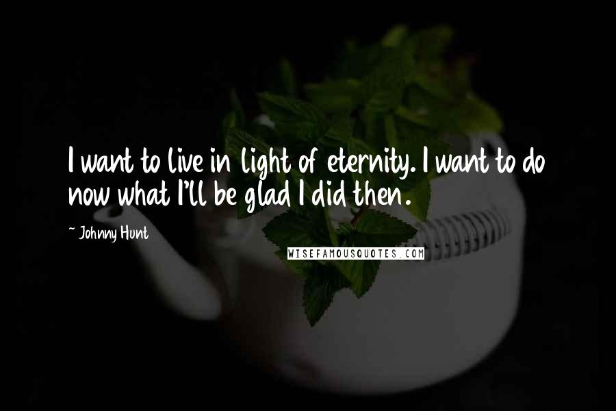 Johnny Hunt Quotes: I want to live in light of eternity. I want to do now what I'll be glad I did then.
