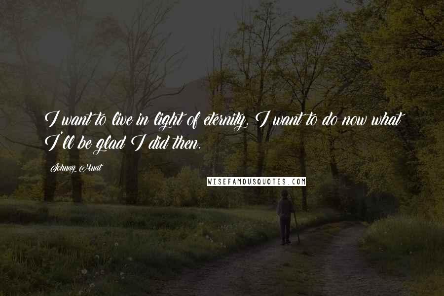 Johnny Hunt Quotes: I want to live in light of eternity. I want to do now what I'll be glad I did then.