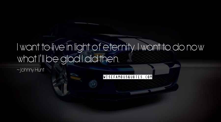 Johnny Hunt Quotes: I want to live in light of eternity. I want to do now what I'll be glad I did then.