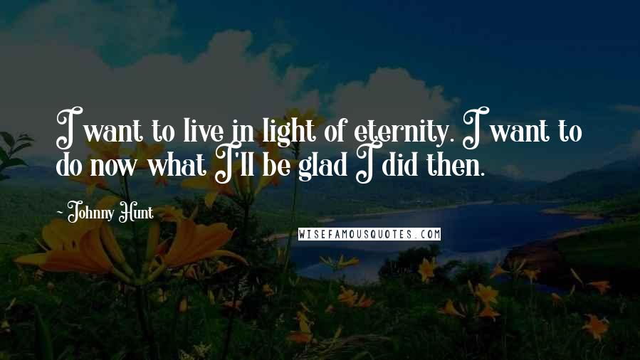 Johnny Hunt Quotes: I want to live in light of eternity. I want to do now what I'll be glad I did then.