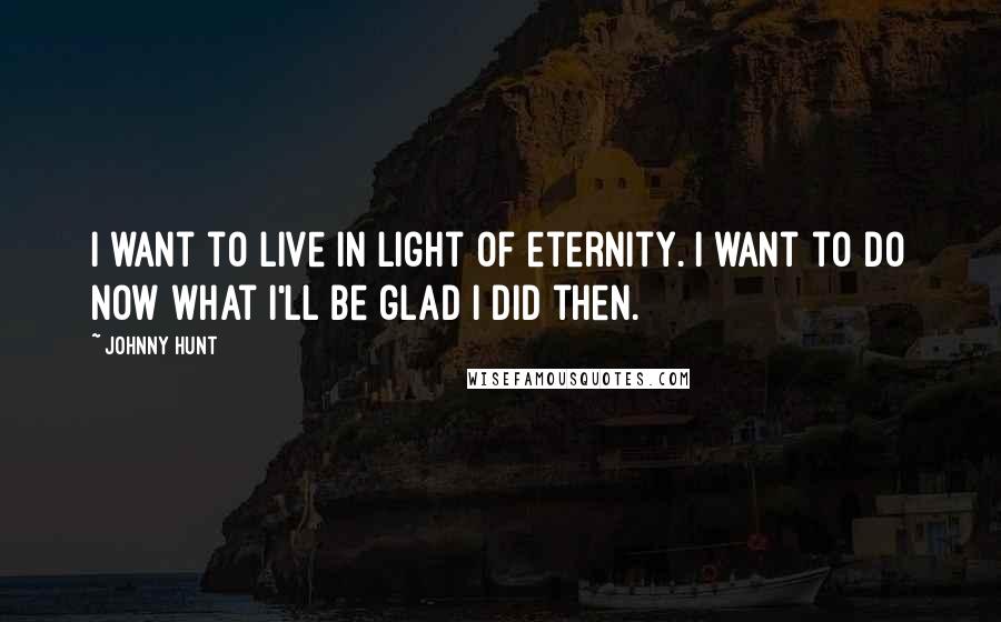Johnny Hunt Quotes: I want to live in light of eternity. I want to do now what I'll be glad I did then.