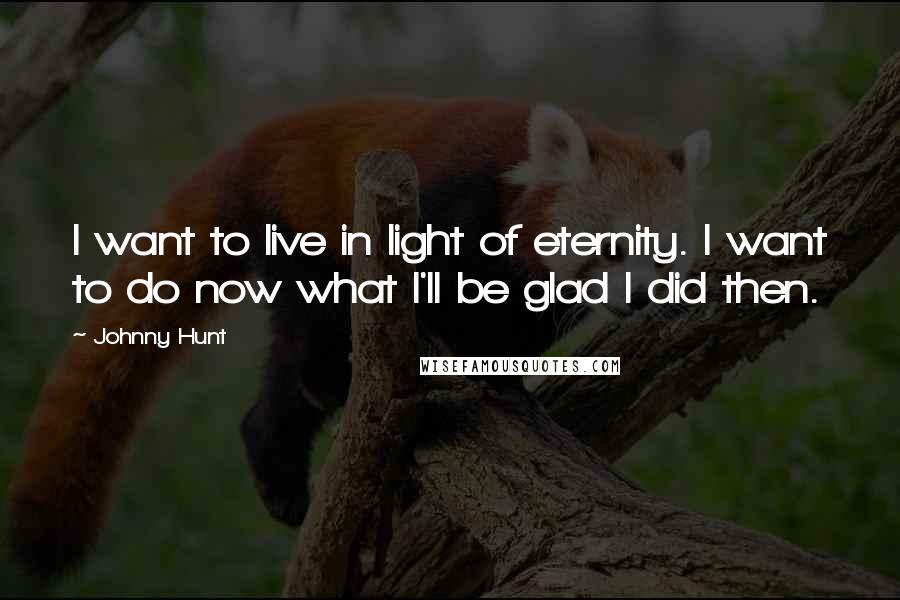 Johnny Hunt Quotes: I want to live in light of eternity. I want to do now what I'll be glad I did then.