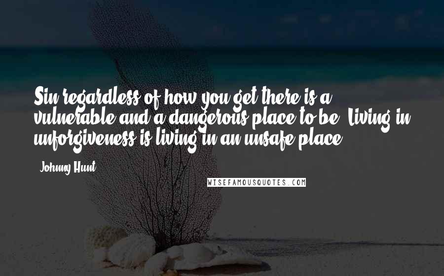 Johnny Hunt Quotes: Sin regardless of how you get there is a vulnerable and a dangerous place to be. Living in unforgiveness is living in an unsafe place.