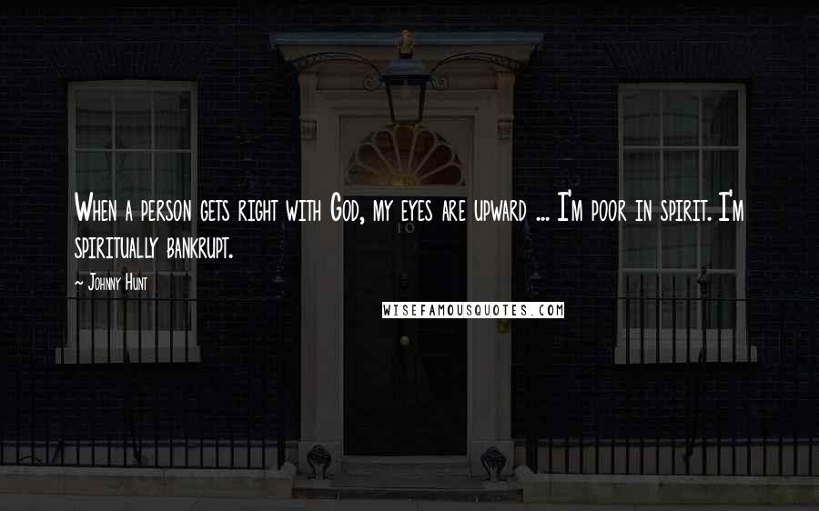 Johnny Hunt Quotes: When a person gets right with God, my eyes are upward ... I'm poor in spirit. I'm spiritually bankrupt.