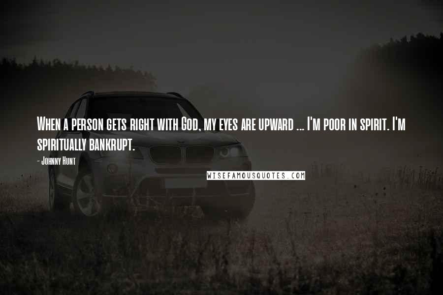 Johnny Hunt Quotes: When a person gets right with God, my eyes are upward ... I'm poor in spirit. I'm spiritually bankrupt.