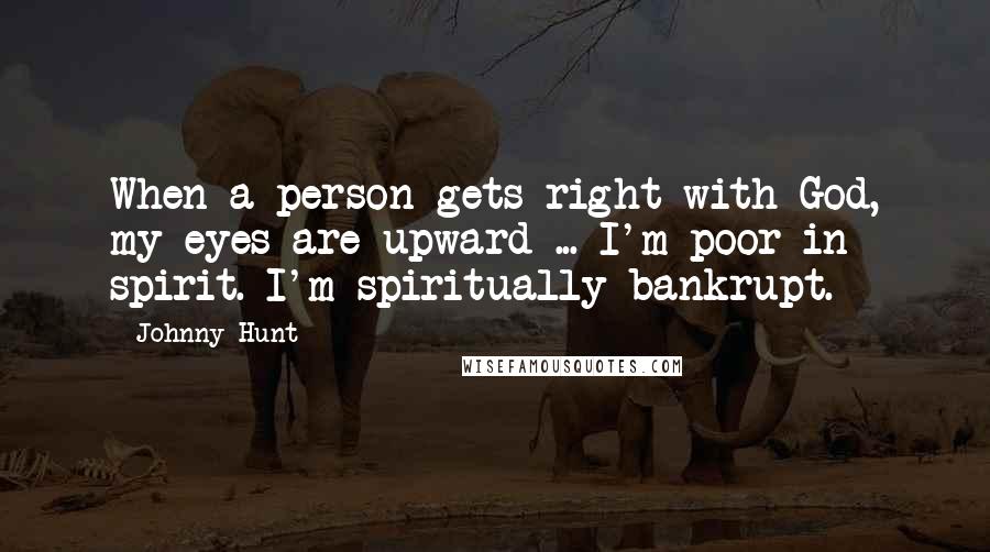 Johnny Hunt Quotes: When a person gets right with God, my eyes are upward ... I'm poor in spirit. I'm spiritually bankrupt.