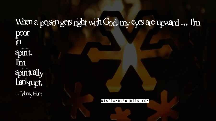 Johnny Hunt Quotes: When a person gets right with God, my eyes are upward ... I'm poor in spirit. I'm spiritually bankrupt.