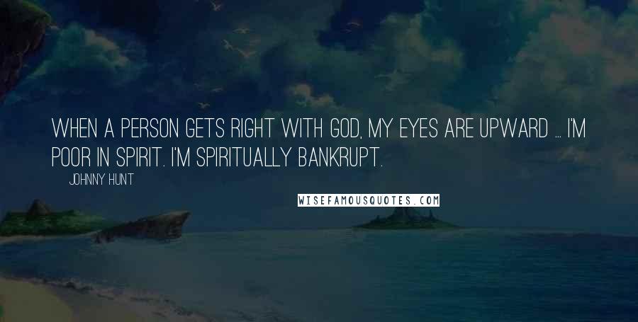 Johnny Hunt Quotes: When a person gets right with God, my eyes are upward ... I'm poor in spirit. I'm spiritually bankrupt.