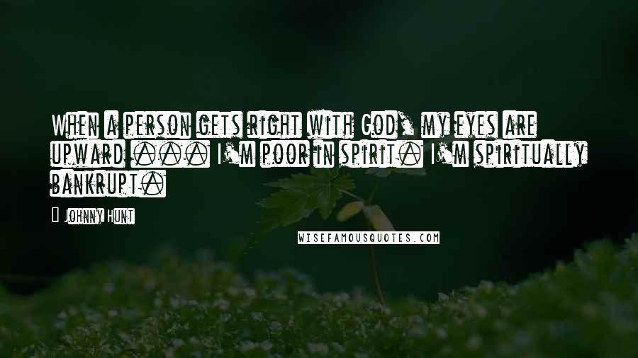 Johnny Hunt Quotes: When a person gets right with God, my eyes are upward ... I'm poor in spirit. I'm spiritually bankrupt.