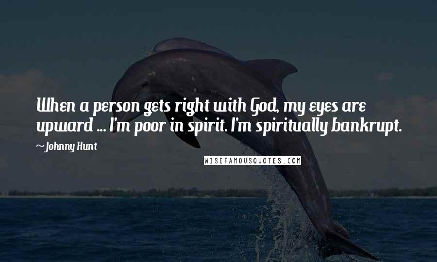 Johnny Hunt Quotes: When a person gets right with God, my eyes are upward ... I'm poor in spirit. I'm spiritually bankrupt.