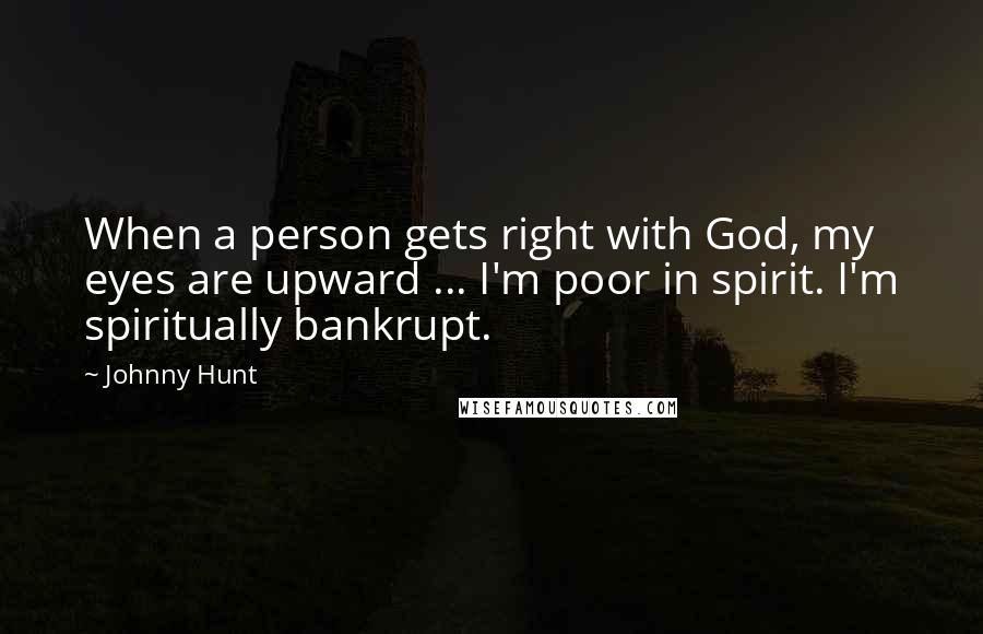 Johnny Hunt Quotes: When a person gets right with God, my eyes are upward ... I'm poor in spirit. I'm spiritually bankrupt.