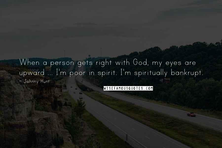 Johnny Hunt Quotes: When a person gets right with God, my eyes are upward ... I'm poor in spirit. I'm spiritually bankrupt.