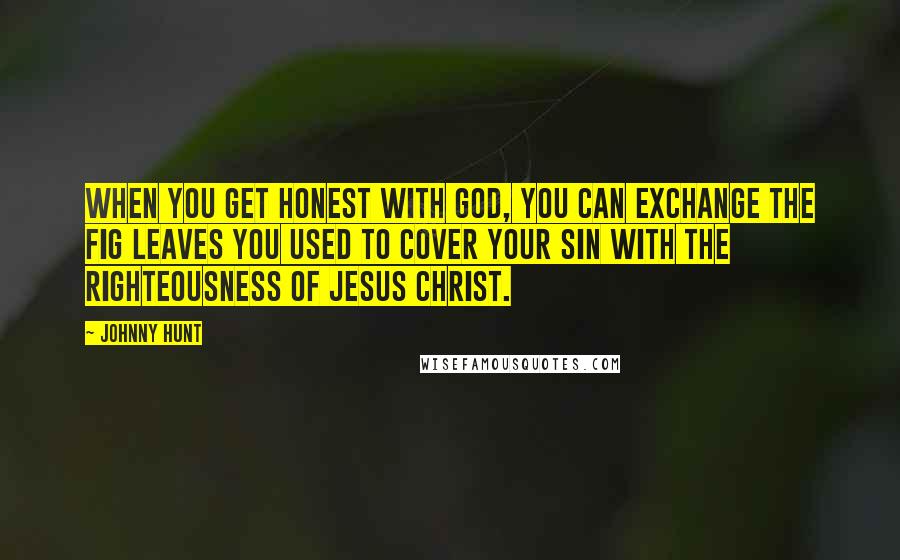 Johnny Hunt Quotes: When you get honest with God, you can exchange the fig leaves you used to cover your sin with the righteousness of Jesus Christ.