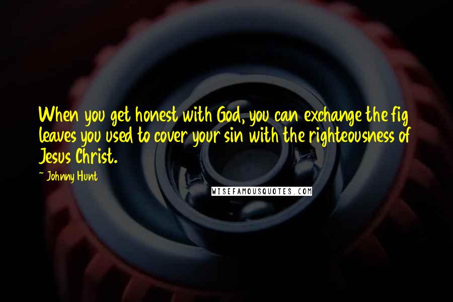 Johnny Hunt Quotes: When you get honest with God, you can exchange the fig leaves you used to cover your sin with the righteousness of Jesus Christ.
