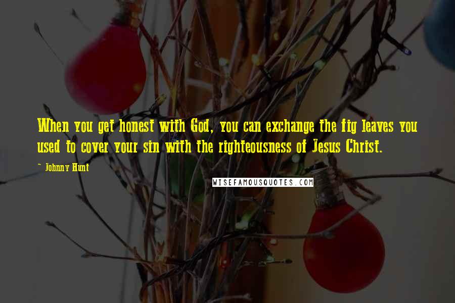 Johnny Hunt Quotes: When you get honest with God, you can exchange the fig leaves you used to cover your sin with the righteousness of Jesus Christ.