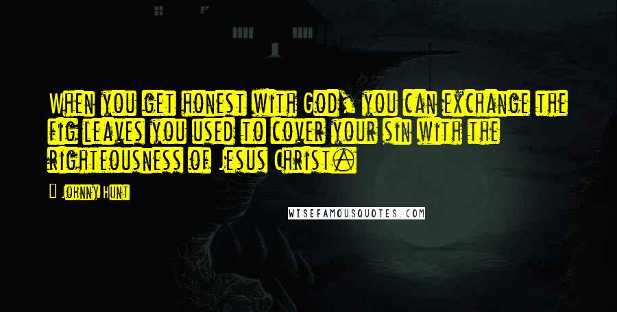 Johnny Hunt Quotes: When you get honest with God, you can exchange the fig leaves you used to cover your sin with the righteousness of Jesus Christ.