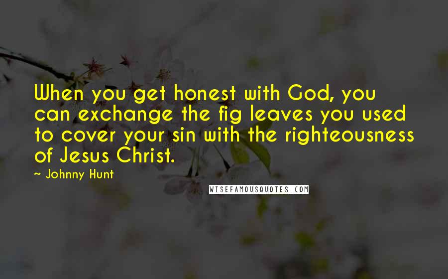 Johnny Hunt Quotes: When you get honest with God, you can exchange the fig leaves you used to cover your sin with the righteousness of Jesus Christ.