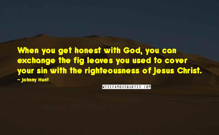 Johnny Hunt Quotes: When you get honest with God, you can exchange the fig leaves you used to cover your sin with the righteousness of Jesus Christ.