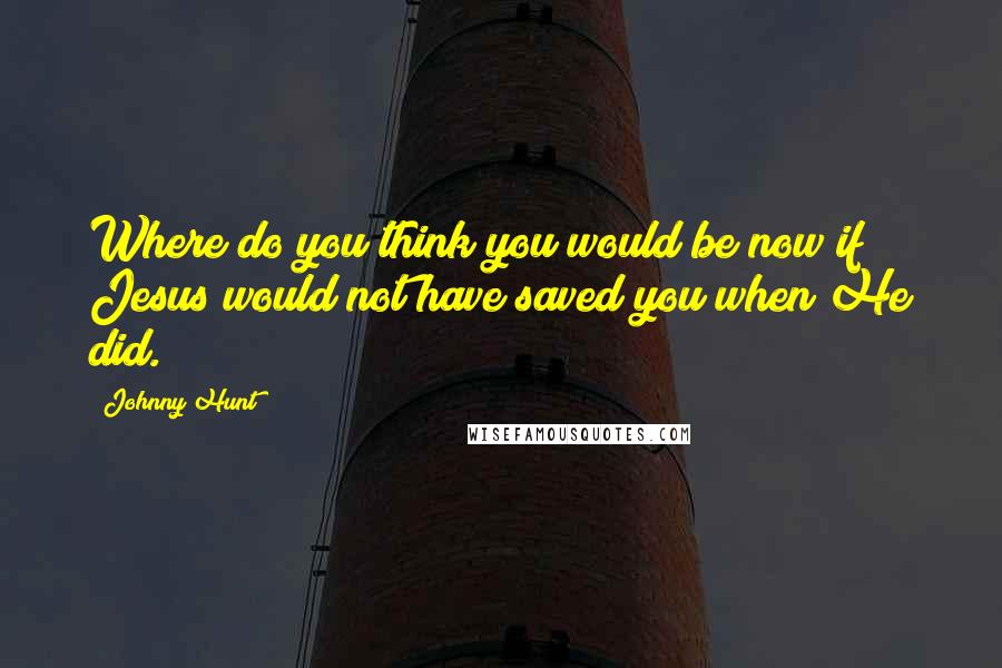 Johnny Hunt Quotes: Where do you think you would be now if Jesus would not have saved you when He did.