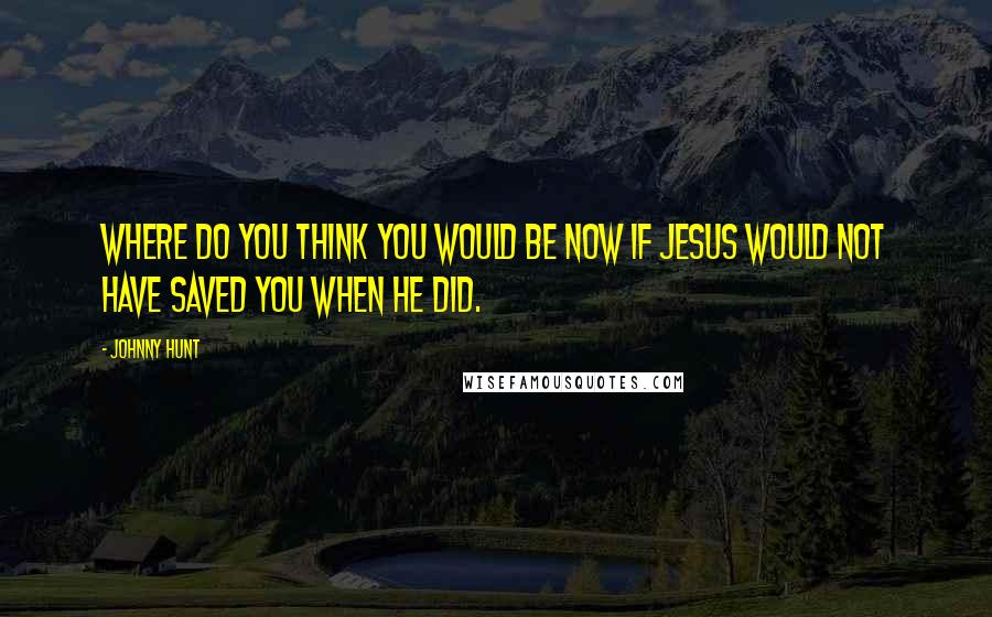 Johnny Hunt Quotes: Where do you think you would be now if Jesus would not have saved you when He did.