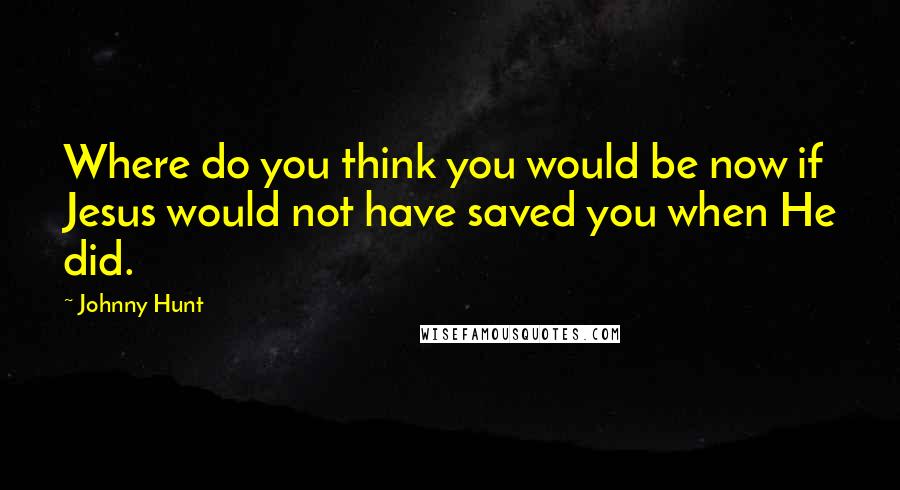 Johnny Hunt Quotes: Where do you think you would be now if Jesus would not have saved you when He did.