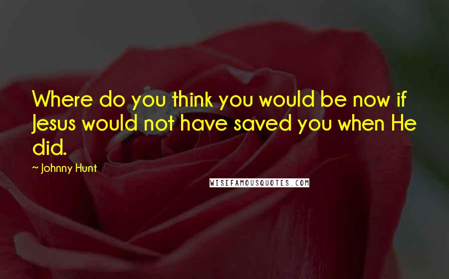 Johnny Hunt Quotes: Where do you think you would be now if Jesus would not have saved you when He did.