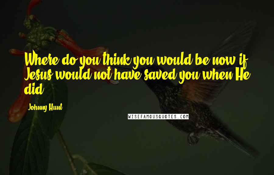 Johnny Hunt Quotes: Where do you think you would be now if Jesus would not have saved you when He did.