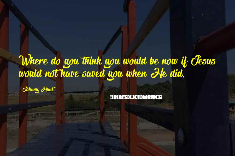 Johnny Hunt Quotes: Where do you think you would be now if Jesus would not have saved you when He did.
