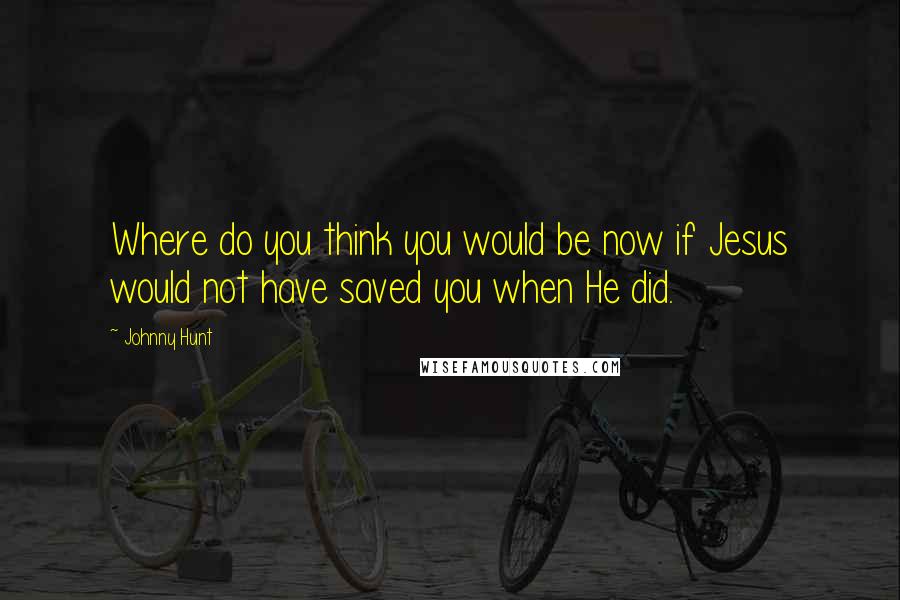 Johnny Hunt Quotes: Where do you think you would be now if Jesus would not have saved you when He did.