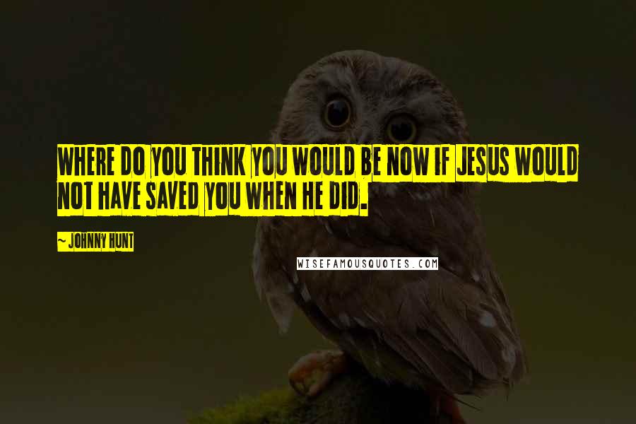 Johnny Hunt Quotes: Where do you think you would be now if Jesus would not have saved you when He did.