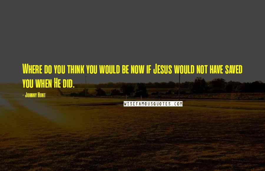 Johnny Hunt Quotes: Where do you think you would be now if Jesus would not have saved you when He did.