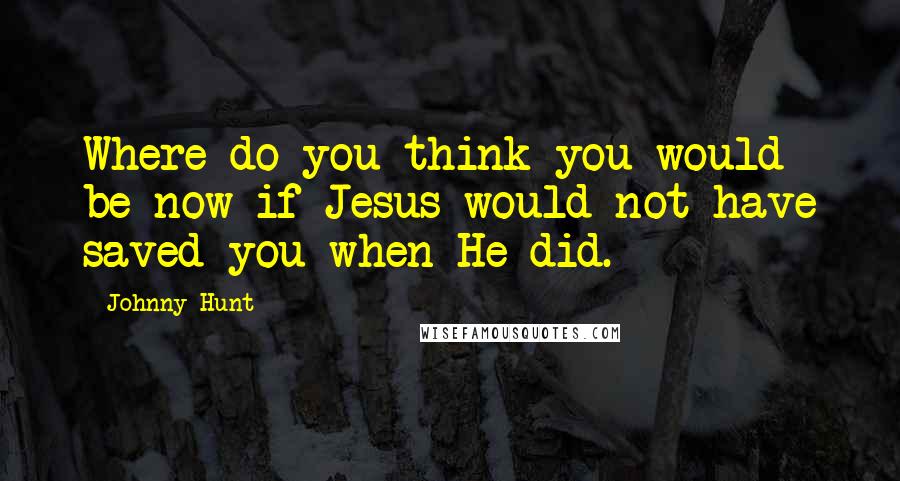 Johnny Hunt Quotes: Where do you think you would be now if Jesus would not have saved you when He did.
