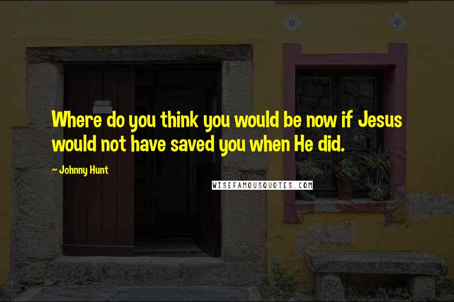 Johnny Hunt Quotes: Where do you think you would be now if Jesus would not have saved you when He did.