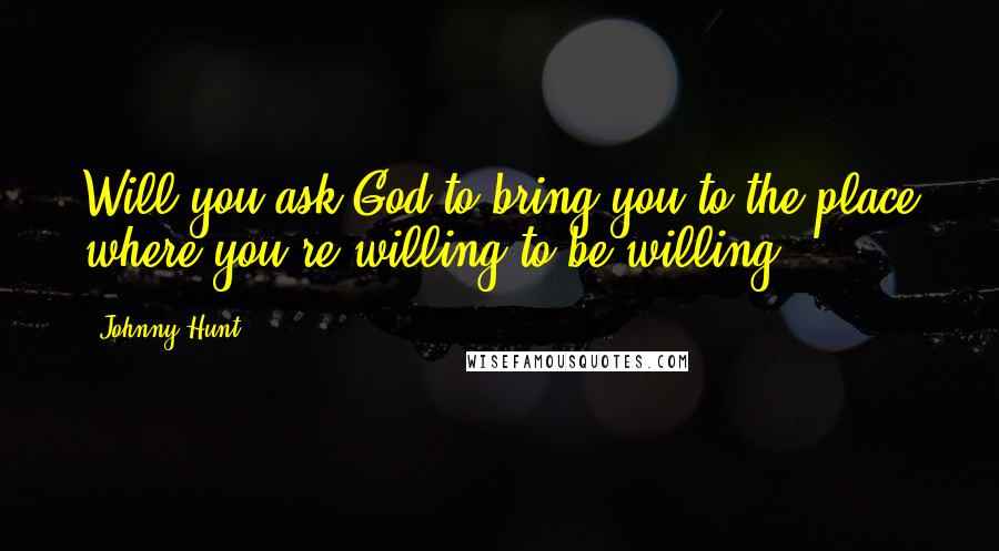 Johnny Hunt Quotes: Will you ask God to bring you to the place where you're willing to be willing?