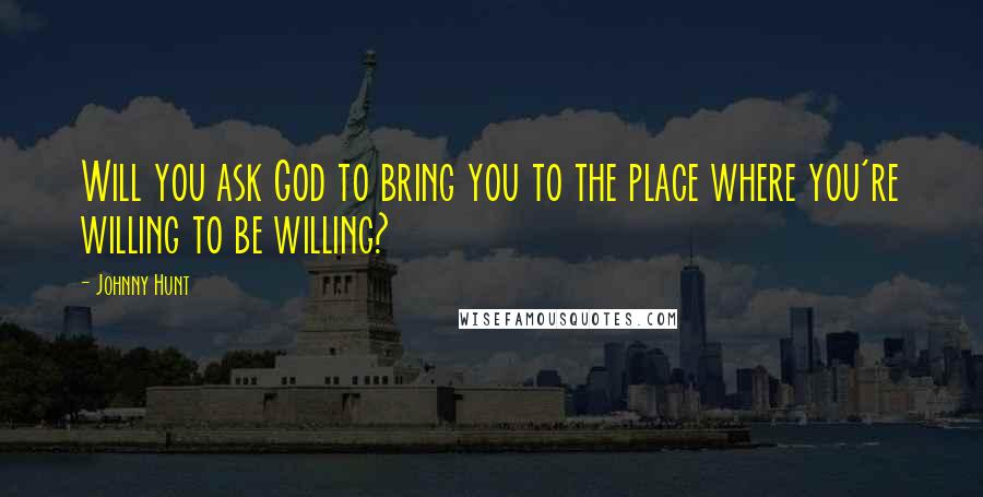 Johnny Hunt Quotes: Will you ask God to bring you to the place where you're willing to be willing?