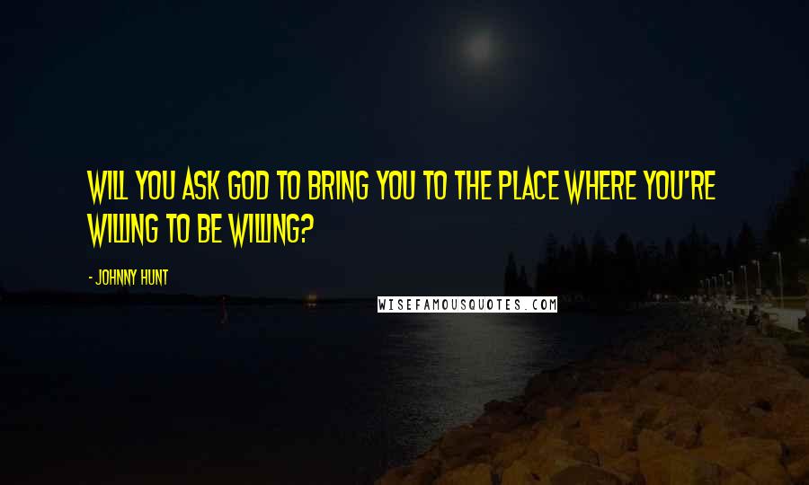 Johnny Hunt Quotes: Will you ask God to bring you to the place where you're willing to be willing?