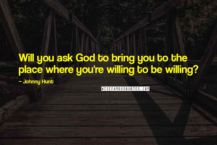 Johnny Hunt Quotes: Will you ask God to bring you to the place where you're willing to be willing?