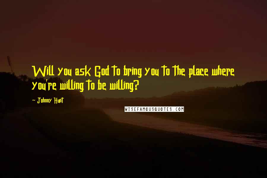 Johnny Hunt Quotes: Will you ask God to bring you to the place where you're willing to be willing?