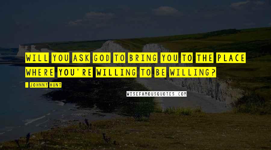 Johnny Hunt Quotes: Will you ask God to bring you to the place where you're willing to be willing?