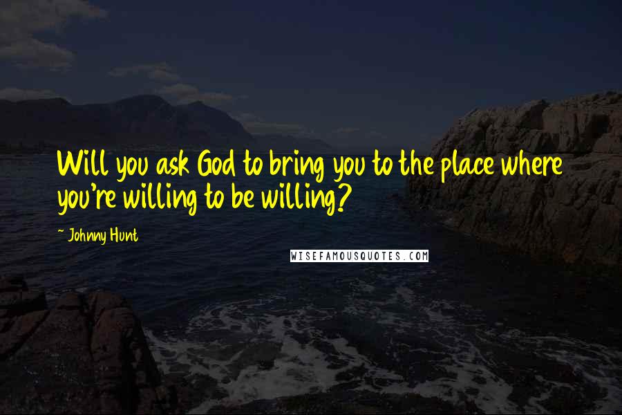 Johnny Hunt Quotes: Will you ask God to bring you to the place where you're willing to be willing?