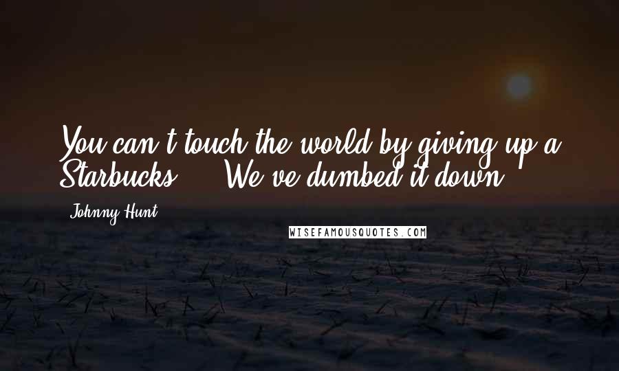 Johnny Hunt Quotes: You can't touch the world by giving up a Starbucks ... We've dumbed it down.