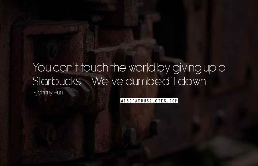 Johnny Hunt Quotes: You can't touch the world by giving up a Starbucks ... We've dumbed it down.