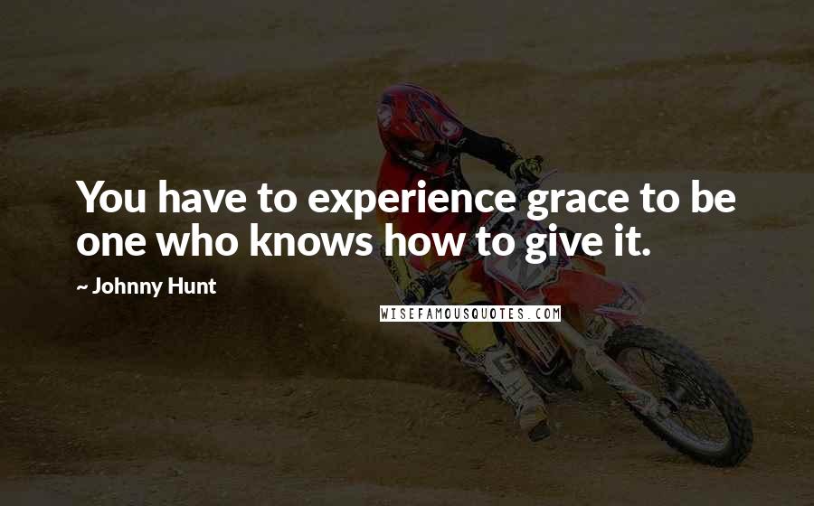 Johnny Hunt Quotes: You have to experience grace to be one who knows how to give it.