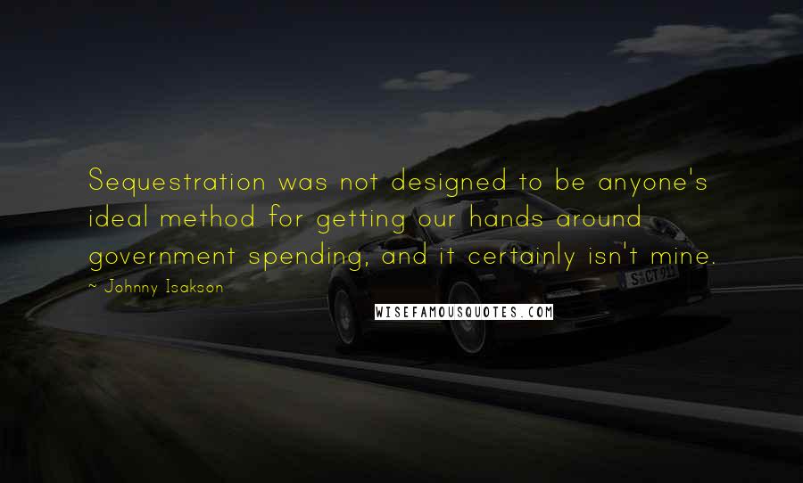 Johnny Isakson Quotes: Sequestration was not designed to be anyone's ideal method for getting our hands around government spending, and it certainly isn't mine.