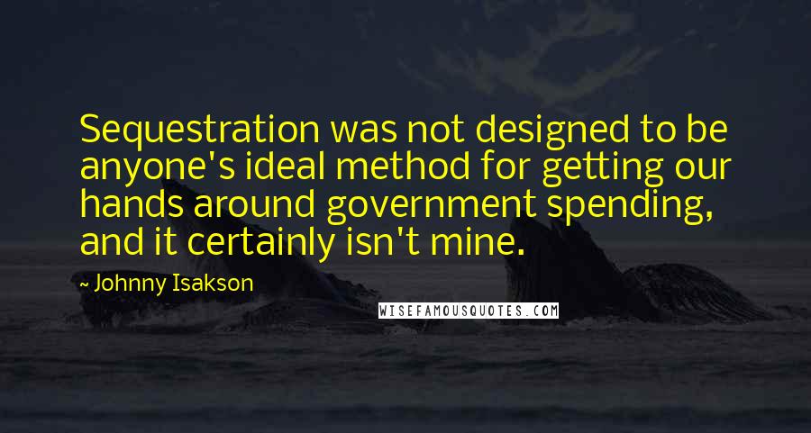 Johnny Isakson Quotes: Sequestration was not designed to be anyone's ideal method for getting our hands around government spending, and it certainly isn't mine.