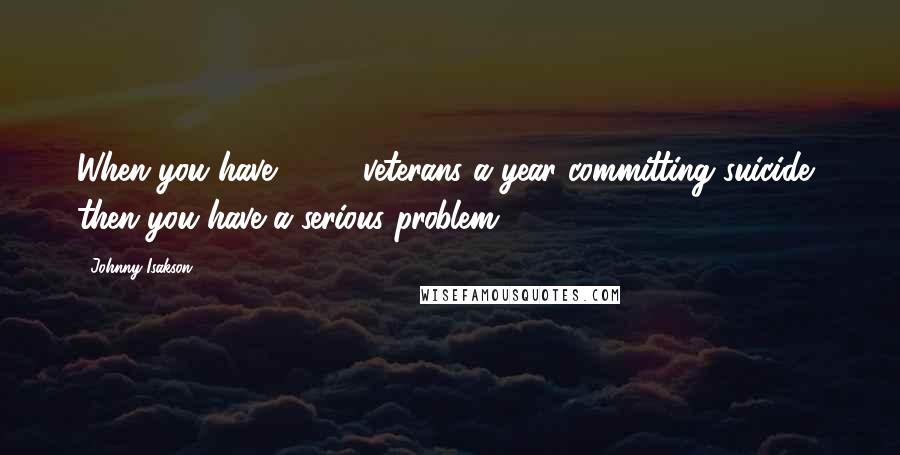 Johnny Isakson Quotes: When you have 8,000 veterans a year committing suicide, then you have a serious problem,