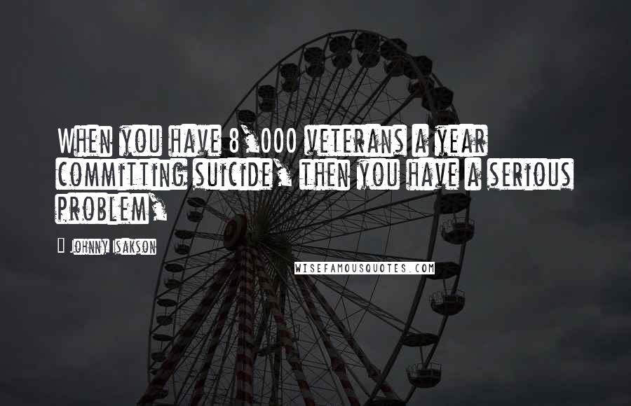 Johnny Isakson Quotes: When you have 8,000 veterans a year committing suicide, then you have a serious problem,