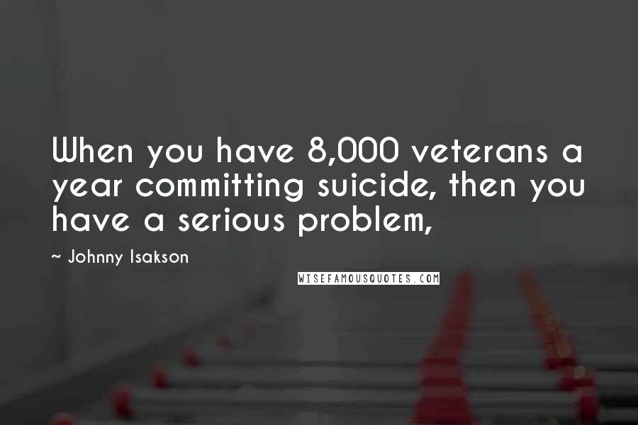 Johnny Isakson Quotes: When you have 8,000 veterans a year committing suicide, then you have a serious problem,